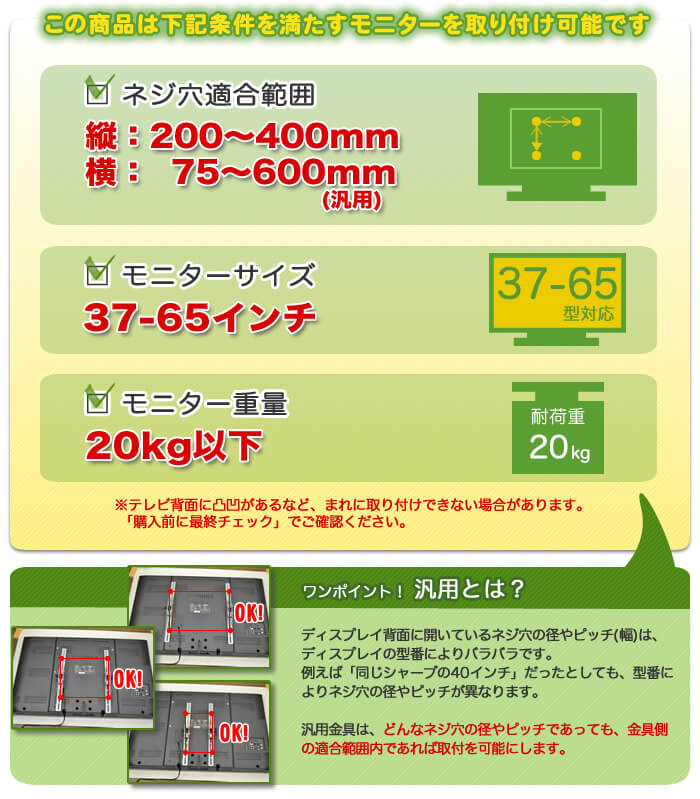 この壁掛けテレビ金具は、下記条件を満たすテレビを設置可能です。テレビ適合サイズ37~65インチ。テレビ重量20キロ以下