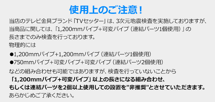 注意!当商品に関してましては「1,200mmパイプ+可変パイプ」の長さまでのみ耐震検査を実施しておりますので、それ以上の長さになる組み合わせ、もしくは連結パーツを2個以上使用しての設置を非推奨とさせていただきます。あらかじめご了承ください。