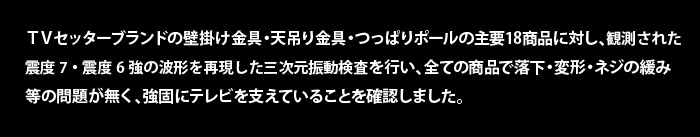 TVセッターブランドの壁掛け金具・天吊り金具・つっぱりポールの主要18商品に対し、観測された深度7・震度6強の波形を再現した3次元振動検査を行い、全ての商品で落下・変形・ネジの緩み等の問題が無く、強固にテレビを支えていることを確認しました。
