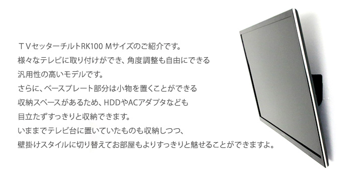 TVセッターチルトRK100 Mサイズのご紹介です。様々なテレビに取り付けができ、角度調整も自由にできる汎用性の高いモデルです。
さらに、ベースプレート部分は小物を置くことができる収納スペースがあるため、HDDやACアダプタなども目立たずすっきりと収納できます。
いままでテレビ台に置いていたものも収納しつつ、壁掛けスタイルに切り替えてお部屋もよりすっきりと魅せることができますよ。