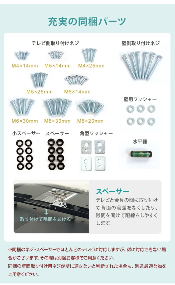 充実の同梱パーツ。※同梱のネジ・スペーサーでほとんどのテレビに対応しますが、稀に対応できない場合がございます。その際は別途お客様でご用意ください。同梱の壁面取り付け用ネジが壁に適さないと判断された場合も、別途最適な物をご用意ください。