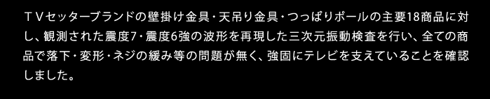 TVセッターブランドの壁掛け金具・天吊り金具・つっぱりポールの主要18商品に対し、観測された震度7・震度6強の波形を再現した三次元振動検査を行い、全ての商品で落下・変形・ネジの緩み等の問題が無く、強固にテレビを支えていることを確認しました。