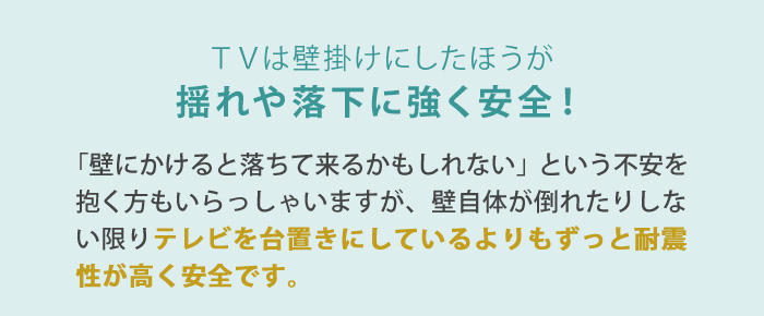 「壁にかけると落ちて来るかもしれない」という不安を抱く方もいらっしゃいますが、壁自体が倒れたりしない限りテレビを台置きにしているよりもずっと耐震性が高く安全です。