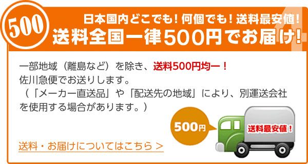 日本国内どこでも！何個でも！送料最安値！送料全国一律５００円でお届け！一部地域（離島など）を除き、送料500円均一！佐川急便でお送りします。（「メーカー直送品」や「配送先の地域」により、別運送会社を使用する場合があります。） 送料・お届けについてはこちら