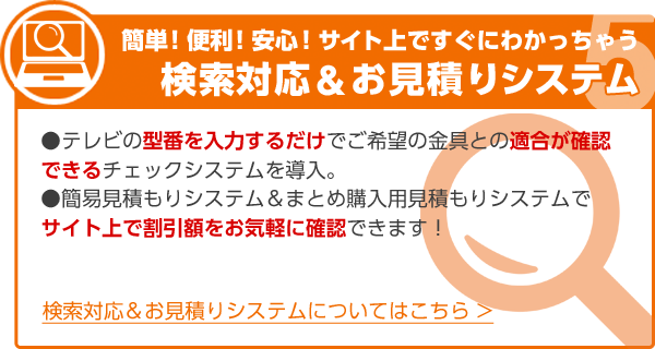 簡単！便利！安心！サイト上ですぐにわかっちゃう 検索対応＆お見積りシステム ●テレビの型番を入力するだけでご希望の金具との適合が確認できるチェックシステムを導入。●簡易見積もりシステム＆まとめ購入用見積もりシステムでサイト上で割引額をお気軽に確認できます！ 検索対応＆お見積りシステムについてはこちら