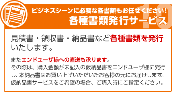 ビジネスシーンに必要な各書類もお任せください！各種書類発行サービス 見積書・領収書・納品書など各種書類を発行いたします。またエンドユーザ様への直送も承ります。その際は、購入金額が未記入の仮納品書をエンドユーザ様に発行し、本納品書はお買い上げいただいたお客様の元にお届けします。仮納品書サービスをご希望の場合、ご購入時にご指定ください。