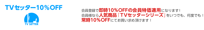 会員登録で即時10%OFFの会員特価適用になります!会員様なら人気商品「TVセッターシリーズ」をいつでも、何度でも!常時10%OFFにてお買い求め頂けます!