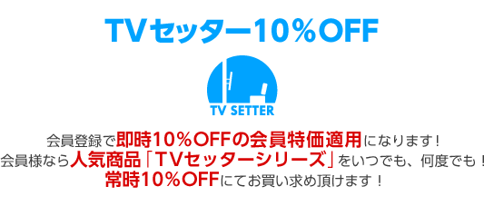 会員登録で即時10%OFFの会員特価適用になります!会員様なら人気商品「TVセッターシリーズ」をいつでも、何度でも!常時10%OFFにてお買い求め頂けます!