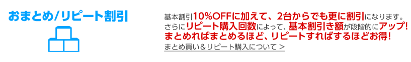 基本割引10%OFFに加えて、2台からでも更に割引になります。さらにリピート購入回数によって、基本割引き額が段階的にアップ!まとめればまとめるほど、リピートすればするほどお得!