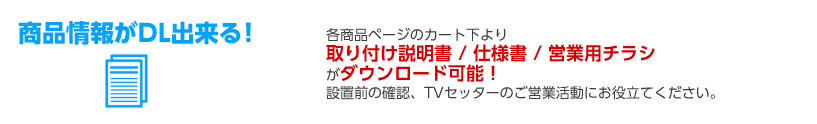 各商品ページのカート下より取り付け説明書／仕様書／営業用チラシがダウンロード可能!設置前の確認、TVセッターのご営業活動にお役立てください。