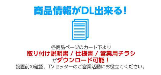 各商品ページのカート下より取り付け説明書／仕様書／営業用チラシがダウンロード可能!設置前の確認、TVセッターのご営業活動にお役立てください。