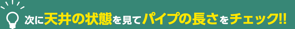 次に天井の状態を見てパイプの長さをチェック!!