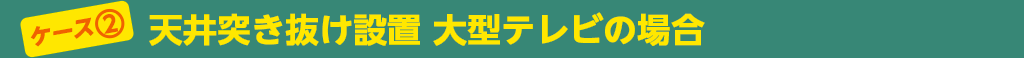 ケース②　天井突き抜け設置　大型テレビの場合